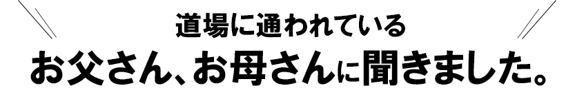 道場に通われているお父さん、お母さんに聞きました。